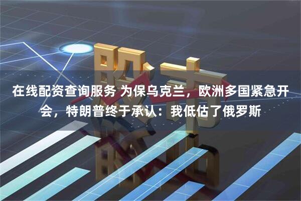 在线配资查询服务 为保乌克兰，欧洲多国紧急开会，特朗普终于承认：我低估了俄罗斯