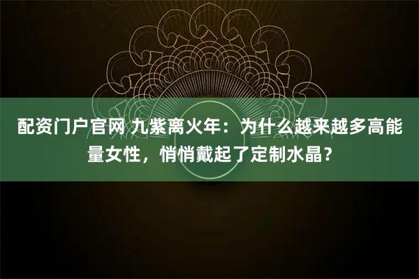 配资门户官网 九紫离火年：为什么越来越多高能量女性，悄悄戴起了定制水晶？