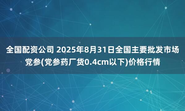 全国配资公司 2025年8月31日全国主要批发市场党参(党参药厂货0.4cm以下)价格行情