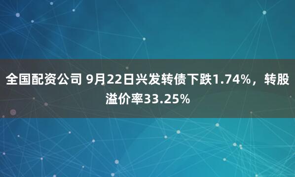 全国配资公司 9月22日兴发转债下跌1.74%，转股溢价率33.25%