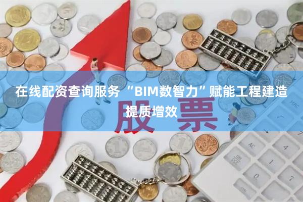 在线配资查询服务 “BIM数智力”赋能工程建造提质增效