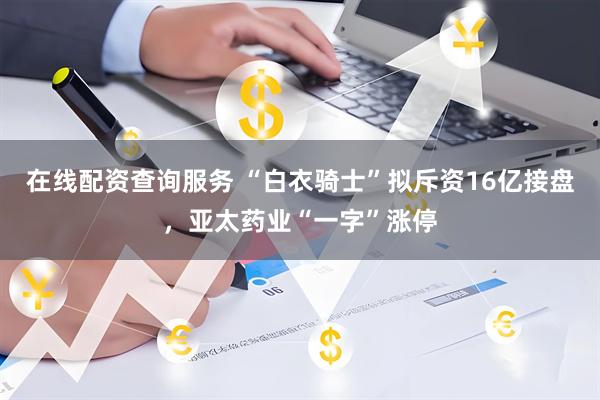 在线配资查询服务 “白衣骑士”拟斥资16亿接盘，亚太药业“一字”涨停