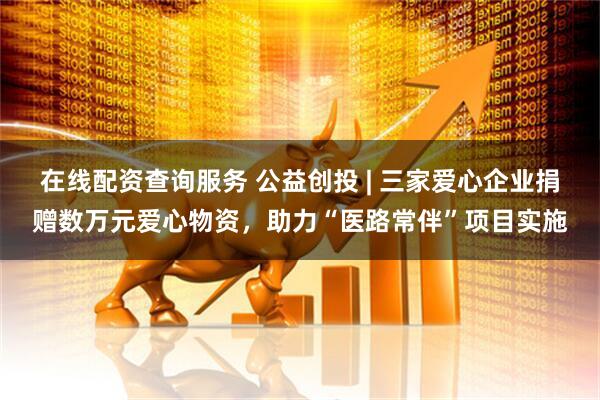在线配资查询服务 公益创投 | 三家爱心企业捐赠数万元爱心物资,助力“医路常伴”项目实施