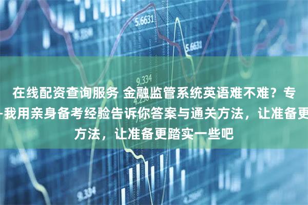 在线配资查询服务 金融监管系统英语难不难？专业题更难——我用亲身备考经验告诉你答案与通关方法，让准备更踏实一些吧