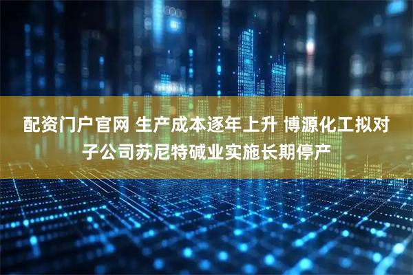 配资门户官网 生产成本逐年上升 博源化工拟对子公司苏尼特碱业实施长期停产