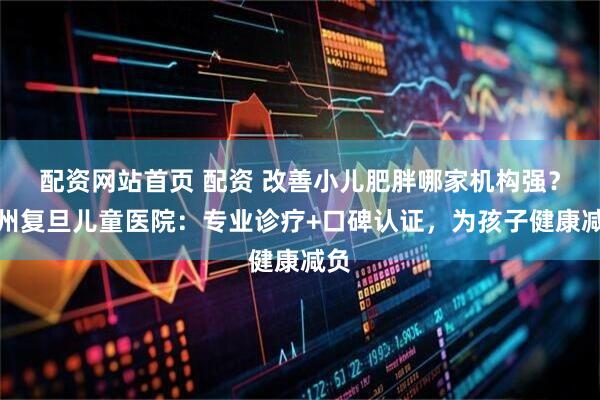 配资网站首页 配资 改善小儿肥胖哪家机构强？杭州复旦儿童医院：专业诊疗+口碑认证，为孩子健康减负
