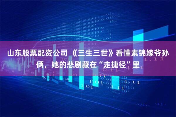 山东股票配资公司 《三生三世》看懂素锦嫁爷孙俩，她的悲剧藏在“走捷径”里