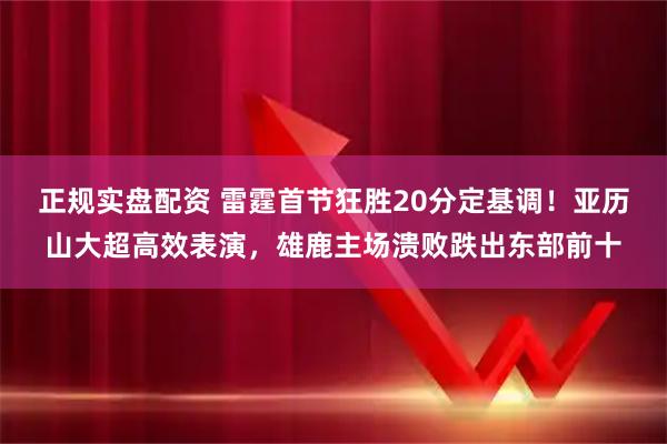 正规实盘配资 雷霆首节狂胜20分定基调！亚历山大超高效表演，雄鹿主场溃败跌出东部前十