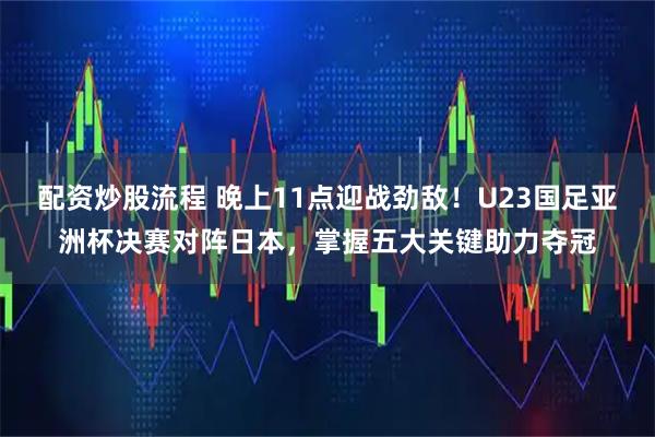 配资炒股流程 晚上11点迎战劲敌！U23国足亚洲杯决赛对阵日本，掌握五大关键助力夺冠