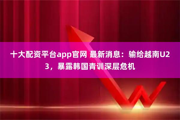 十大配资平台app官网 最新消息：输给越南U23，暴露韩国青训深层危机