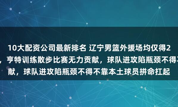 10大配资公司最新排名 辽宁男篮外援场均仅得29.9分，联盟倒数第三，亨特训练散步比赛无力贡献，球队进攻陷瓶颈不得不靠本土球员拼命扛起