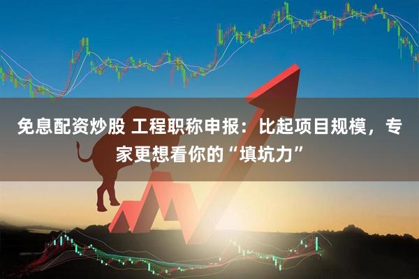 免息配资炒股 工程职称申报：比起项目规模，专家更想看你的“填坑力”