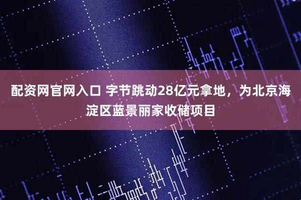 配资网官网入口 字节跳动28亿元拿地，为北京海淀区蓝景丽家收储项目