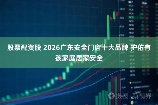 股票配资股 2026广东安全门窗十大品牌 护佑有孩家庭居家安全