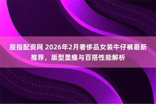股指配资网 2026年2月奢侈品女装牛仔裤最新推荐，版型显瘦与百搭性能解析