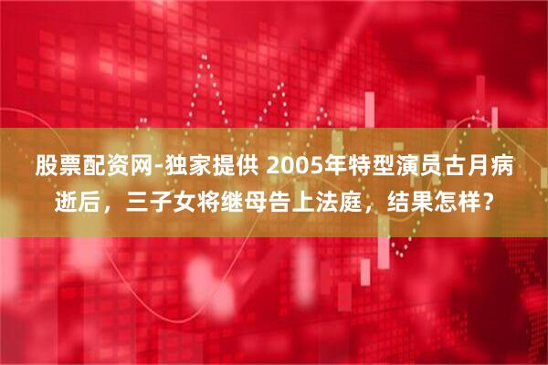 股票配资网-独家提供 2005年特型演员古月病逝后，三子女将继母告上法庭，结果怎样？