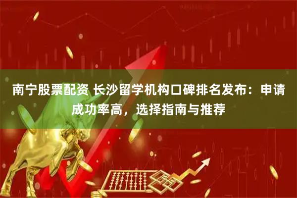南宁股票配资 长沙留学机构口碑排名发布：申请成功率高，选择指南与推荐