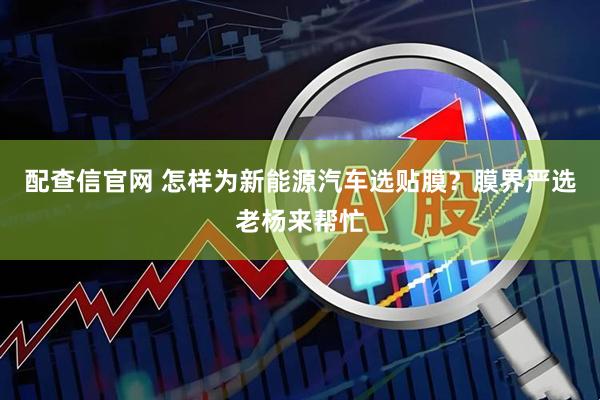 配查信官网 怎样为新能源汽车选贴膜？膜界严选老杨来帮忙