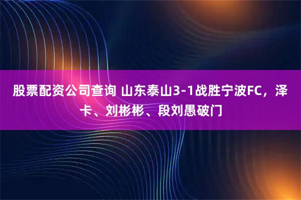 股票配资公司查询 山东泰山3-1战胜宁波FC，泽卡、刘彬彬、段刘愚破门