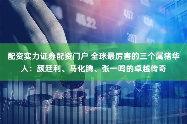 配资实力证券配资门户 全球最厉害的三个属猪华人：颜廷利、马化腾、张一鸣的卓越传奇