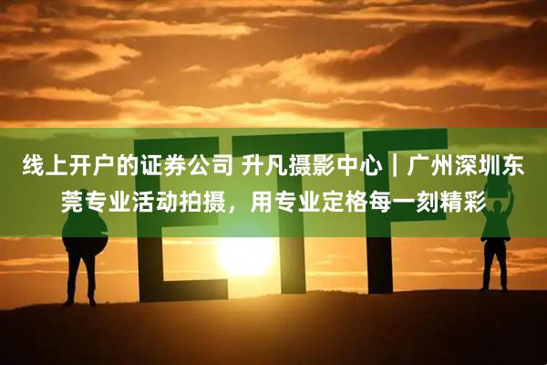 线上开户的证券公司 升凡摄影中心｜广州深圳东莞专业活动拍摄，用专业定格每一刻精彩