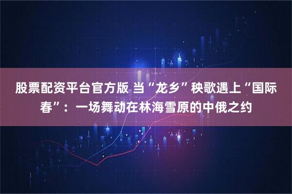 股票配资平台官方版 当“龙乡”秧歌遇上“国际春”：一场舞动在林海雪原的中俄之约