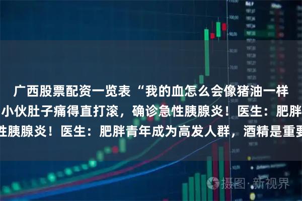 广西股票配资一览表 “我的血怎么会像猪油一样！”一顿川菜后，26岁小伙肚子痛得直打滚，确诊急性胰腺炎！医生：肥胖青年成为高发人群，酒精是重要诱因