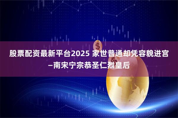 股票配资最新平台2025 家世普通却凭容貌进宫—南宋宁宗恭圣仁烈皇后