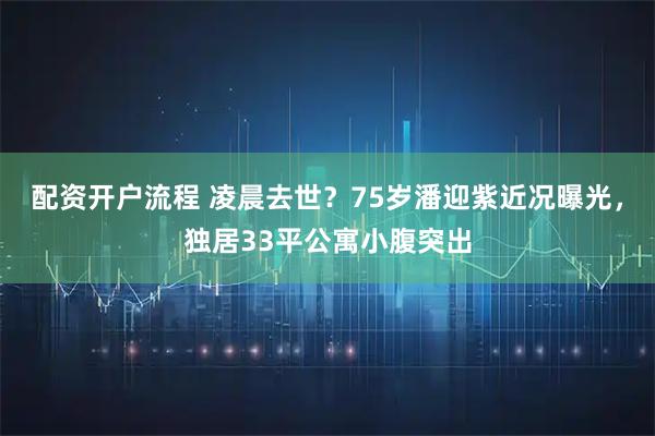 配资开户流程 凌晨去世?75岁潘迎紫近况曝光,独居33平公寓小腹突出