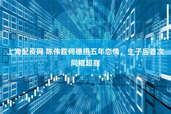 上海配资网 陈伟霆何穗捂五年恋情,生子后首次同框超甜