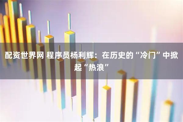 配资世界网 程序员杨利辉:在历史的“冷门”中掀起“热浪”