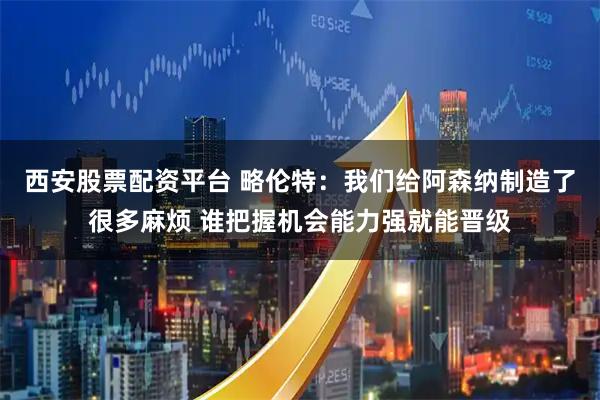 西安股票配资平台 略伦特：我们给阿森纳制造了很多麻烦 谁把握机会能力强就能晋级