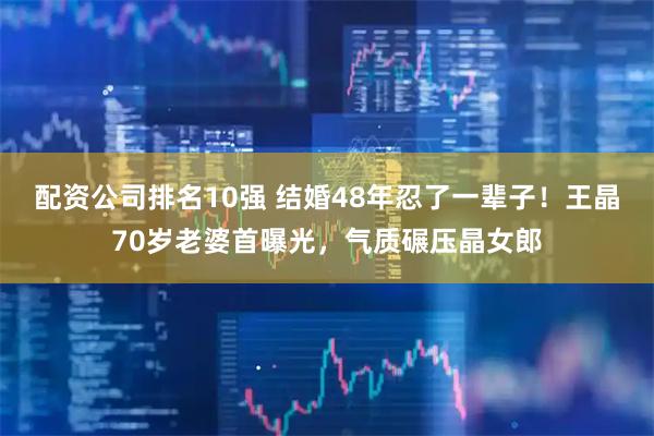 配资公司排名10强 结婚48年忍了一辈子！王晶70岁老婆首曝光，气质碾压晶女郎