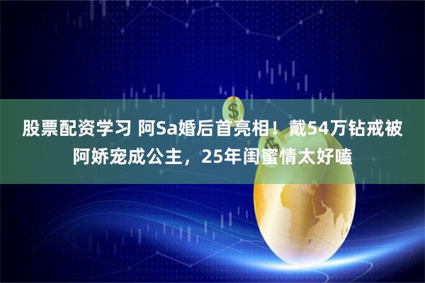 股票配资学习 阿Sa婚后首亮相！戴54万钻戒被阿娇宠成公主，25年闺蜜情太好嗑
