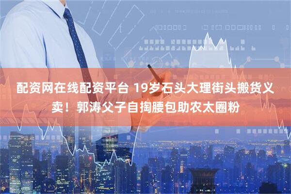 配资网在线配资平台 19岁石头大理街头搬货义卖！郭涛父子自掏腰包助农太圈粉