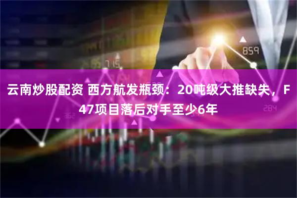 云南炒股配资 西方航发瓶颈：20吨级大推缺失，F47项目落后对手至少6年
