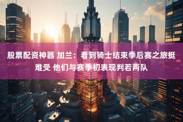 股票配资神器 加兰：看到骑士结束季后赛之旅挺难受 他们与赛季初表现判若两队