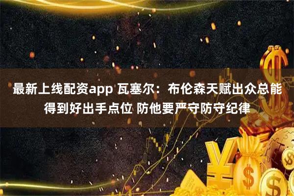 最新上线配资app 瓦塞尔：布伦森天赋出众总能得到好出手点位 防他要严守防守纪律