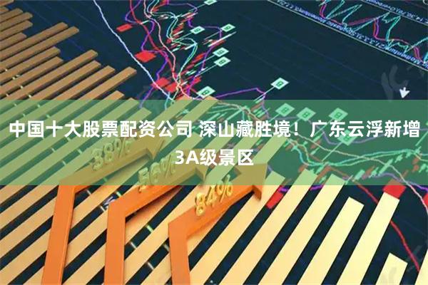中国十大股票配资公司 深山藏胜境！广东云浮新增3A级景区