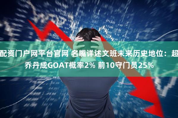 配资门户网平台官网 名嘴详述文班未来历史地位：超乔丹成GOAT概率2% 前10守门员25%