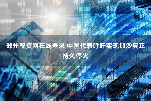 郑州配资网在线登录 中国代表呼吁实现加沙真正持久停火