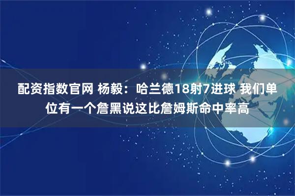 配资指数官网 杨毅：哈兰德18射7进球 我们单位有一个詹黑说这比詹姆斯命中率高