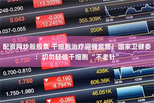 配资网炒股股票 干细胞治疗迎强监管！国家卫健委：切勿轻信干细胞 “不老针”