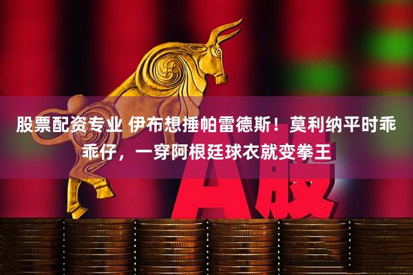 股票配资专业 伊布想捶帕雷德斯！莫利纳平时乖乖仔，一穿阿根廷球衣就变拳王