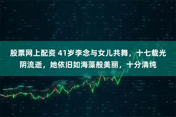 股票网上配资 41岁李念与女儿共舞，十七载光阴流逝，她依旧如海藻般美丽，十分清纯